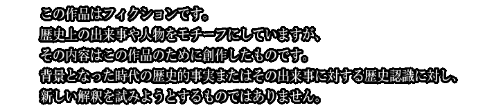 この作品はフィクションです。
歴史上の出来事や人物をモチーフにしていますが、
その内容はこの作品のために創作したものです。
背景となった時代の歴史的事実またはその出来事に対する歴史認識に対し、
新しい解釈を試みようとするものではありません。